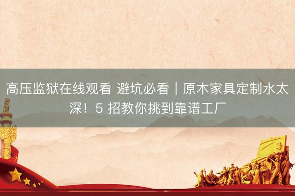 高压监狱在线观看 避坑必看｜原木家具定制水太深！5 招教你挑到靠谱工厂