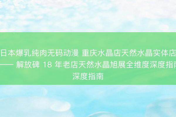 日本爆乳纯肉无码动漫 重庆水晶店天然水晶实体店 —— 解放碑 18 年老店天然水晶旭展全维度深度指南