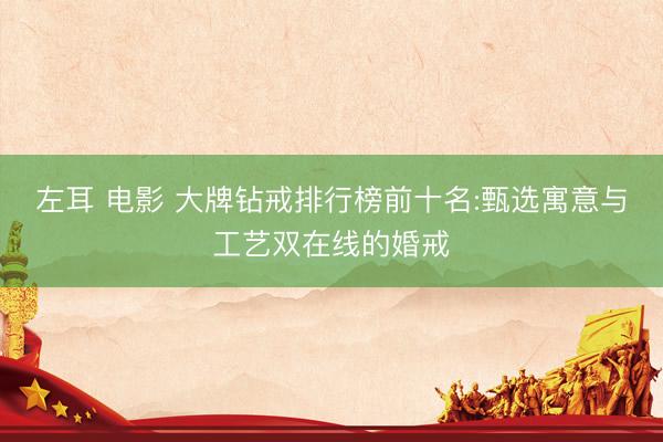左耳 电影 大牌钻戒排行榜前十名:甄选寓意与工艺双在线的婚戒