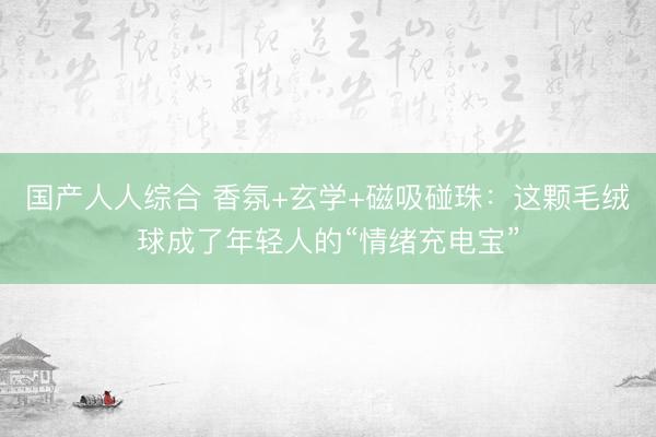 国产人人综合 香氛+玄学+磁吸碰珠：这颗毛绒球成了年轻人的“情绪充电宝”