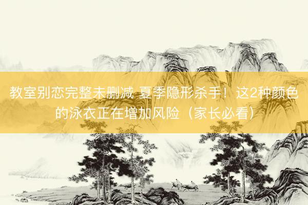 教室别恋完整未删减 夏季隐形杀手！这2种颜色的泳衣正在增加风险（家长必看）