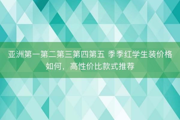 亚洲第一第二第三第四第五 季季红学生装价格如何，高性价比款式推荐