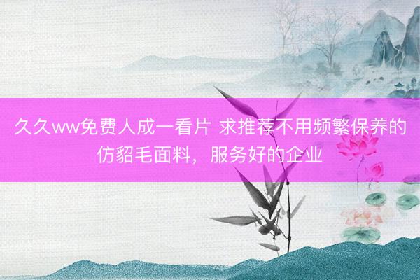 久久ww免费人成一看片 求推荐不用频繁保养的仿貂毛面料，服务好的企业