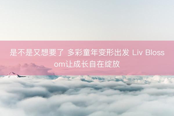 是不是又想要了 多彩童年变形出发 Liv Blossom让成长自在绽放