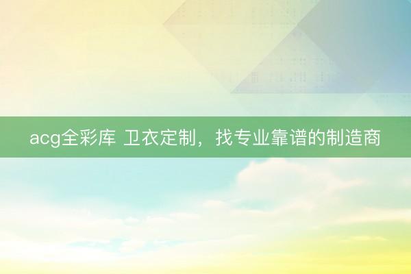 acg全彩库 卫衣定制，找专业靠谱的制造商