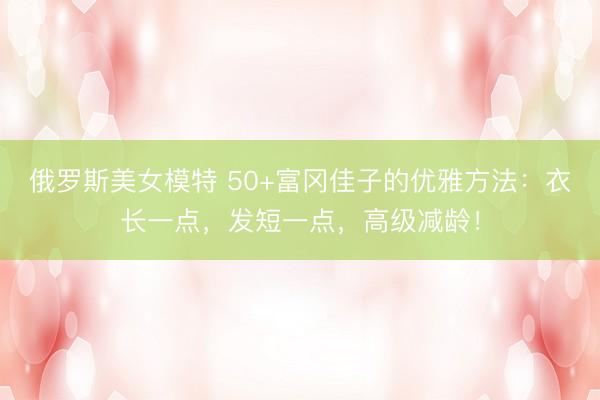 俄罗斯美女模特 50+富冈佳子的优雅方法：衣长一点，发短一点，高级减龄！