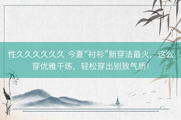 性久久久久久久 今夏“衬衫”新穿法最火，这么穿优雅干练，轻松穿出别致气质！