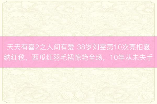 天天有喜2之人间有爱 38岁刘雯第10次亮相戛纳红毯，西瓜红羽毛裙惊艳全场，10年从未失手