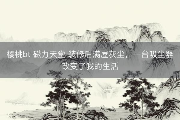 樱桃bt 磁力天堂 装修后满屋灰尘，一台吸尘器改变了我的生活