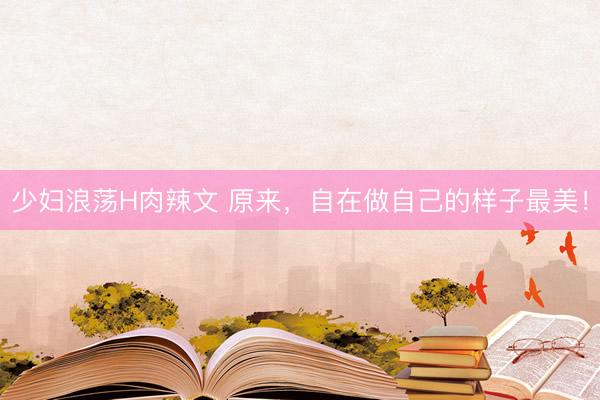少妇浪荡H肉辣文 原来,自在做自己的样子最美!