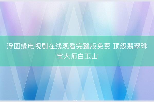 浮图缘电视剧在线观看完整版免费 顶级翡翠珠宝大师白玉山