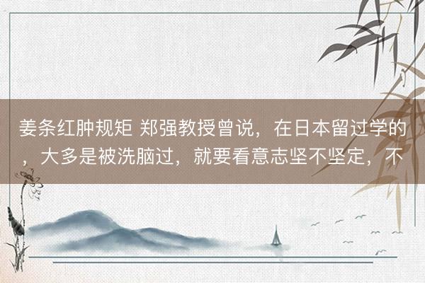 姜条红肿规矩 郑强教授曾说，在日本留过学的，大多是被洗脑过，就要看意志坚不坚定，不
