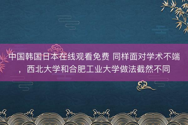 中国韩国日本在线观看免费 同样面对学术不端，西北大学和合肥工业大学做法截然不同