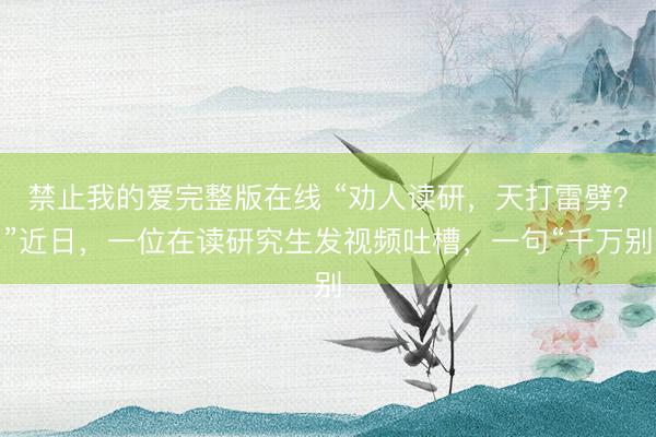禁止我的爱完整版在线 “劝人读研，天打雷劈？”近日，一位在读研究生发视频吐槽，一句“千万别