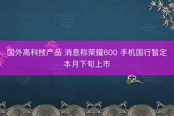 国外高科技产品 消息称荣耀600 手机国行暂定本月下旬上市