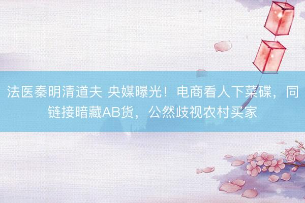 法医秦明清道夫 央媒曝光！电商看人下菜碟，同链接暗藏AB货，公然歧视农村买家