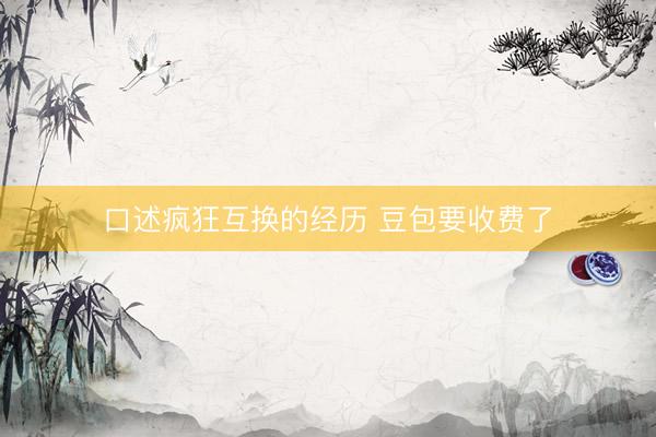 口述疯狂互换的经历 豆包要收费了