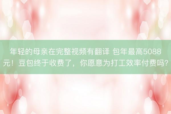 年轻的母亲在完整视频有翻译 包年最高5088元！豆包终于收费了，你愿意为打工效率付费吗？