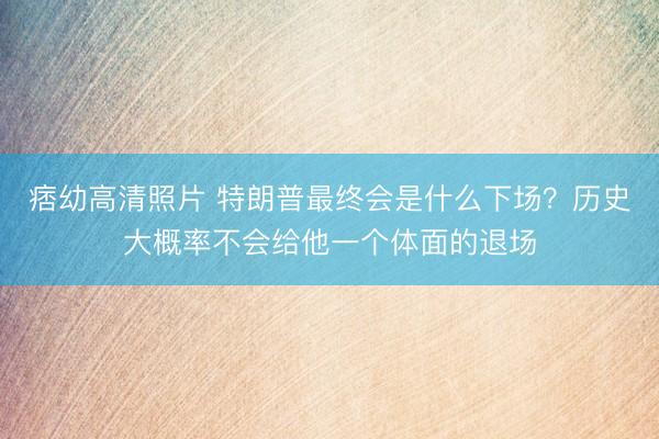 痞幼高清照片 特朗普最终会是什么下场？历史大概率不会给他一个体面的退场