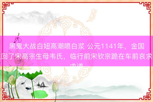 黑鬼大战白妞高潮喷白浆 公元1141年，金国放回了宋高宗生母韦氏，临行前宋钦宗跪在车前哀求道