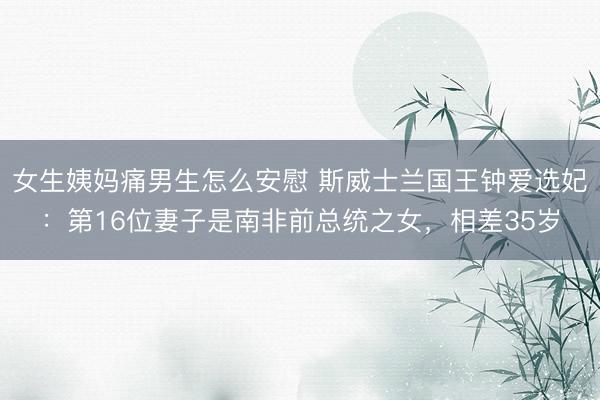 女生姨妈痛男生怎么安慰 斯威士兰国王钟爱选妃：第16位妻子是南非前总统之女，相差35岁