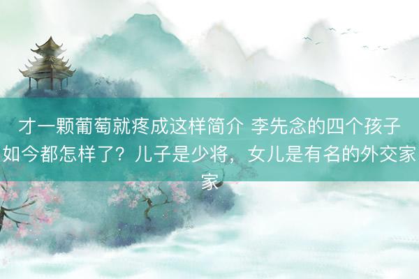 才一颗葡萄就疼成这样简介 李先念的四个孩子如今都怎样了？儿子是少将，女儿是有名的外交家