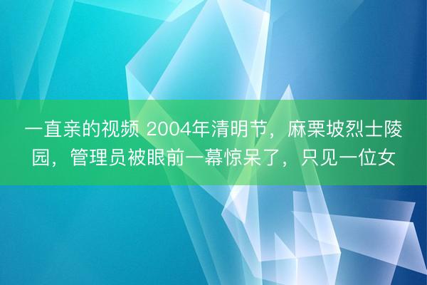 一直亲的视频 2004年清明节，麻栗坡烈士陵园，管理员被眼前一幕惊呆了，只见一位女