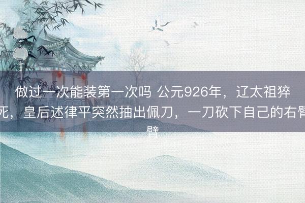 做过一次能装第一次吗 公元926年，辽太祖猝死，皇后述律平突然抽出佩刀，一刀砍下自己的右臂