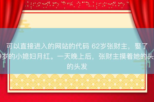 可以直接进入的网站的代码 62岁张财主，娶了19岁的小媳妇月红。一天晚上后，张财主摸着她的头发