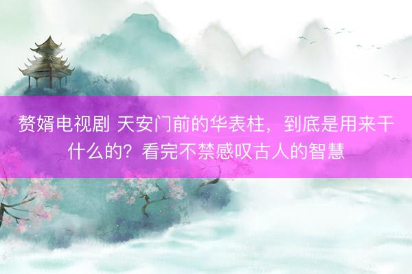 赘婿电视剧 天安门前的华表柱，到底是用来干什么的？看完不禁感叹古人的智慧