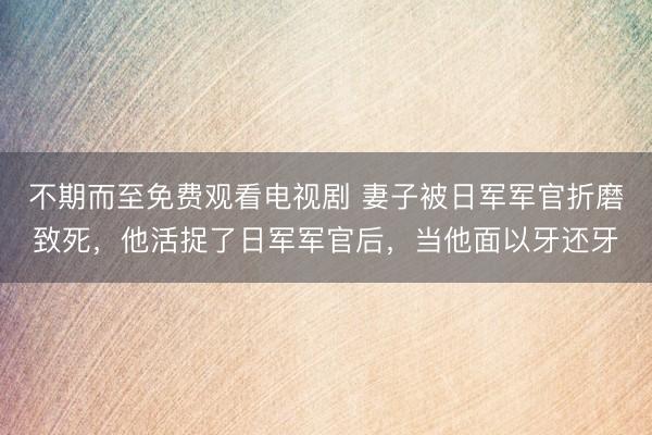 不期而至免费观看电视剧 妻子被日军军官折磨致死，他活捉了日军军官后，当他面以牙还牙