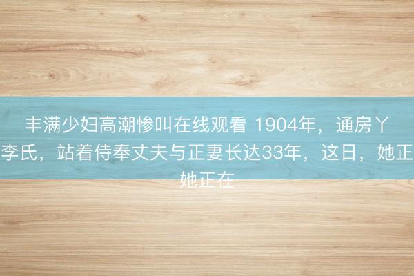 丰满少妇高潮惨叫在线观看 1904年，通房丫头李氏，站着侍奉丈夫与正妻长达33年，这日，她正在
