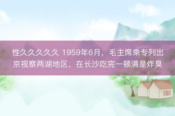 性久久久久久 1959年6月，毛主席乘专列出京视察两湖地区，在长沙吃完一顿满是炸臭
