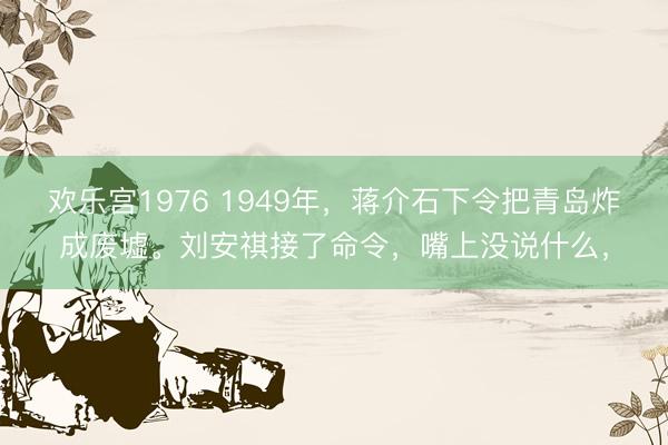 欢乐宫1976 1949年，蒋介石下令把青岛炸成废墟。刘安祺接了命令，嘴上没说什么，