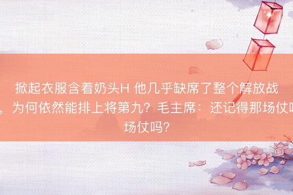 掀起衣服含着奶头H 他几乎缺席了整个解放战争，为何依然能排上将第九？毛主席：还记得那场仗吗？