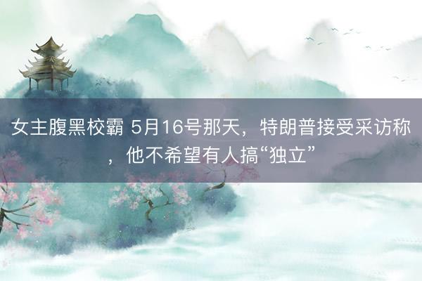 女主腹黑校霸 5月16号那天，特朗普接受采访称，他不希望有人搞“独立”