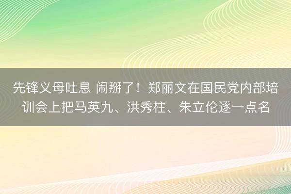 先锋义母吐息 闹掰了！郑丽文在国民党内部培训会上把马英九、洪秀柱、朱立伦逐一点名