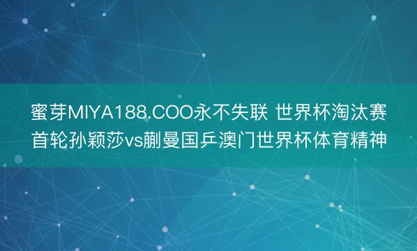 蜜芽MIYA188.COO永不失联 世界杯淘汰赛首轮孙颖莎vs蒯曼国乒澳门世界杯体育精神