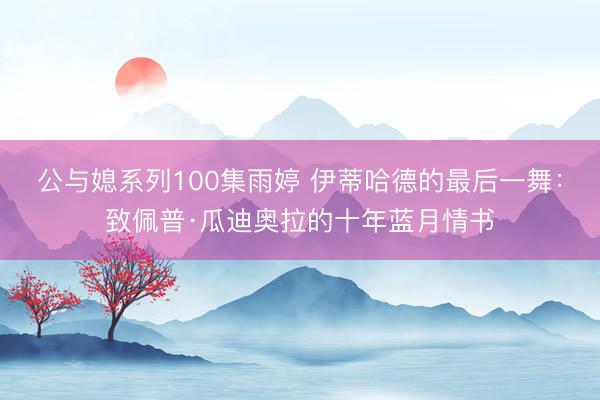 公与媳系列100集雨婷 伊蒂哈德的最后一舞：致佩普·瓜迪奥拉的十年蓝月情书