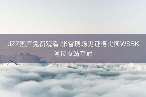 JIZZ国产免费观看 张雪现场见证德比斯WSBK阿拉贡站夺冠