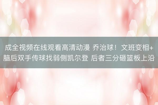 成全视频在线观看高清动漫 乔治球！文班变相+脑后双手传球找弱侧凯尔登 后者三分砸篮板上沿