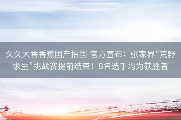 久久大香香蕉国产拍国 官方宣布：张家界“荒野求生”挑战赛提前结束！8名选手均为获胜者