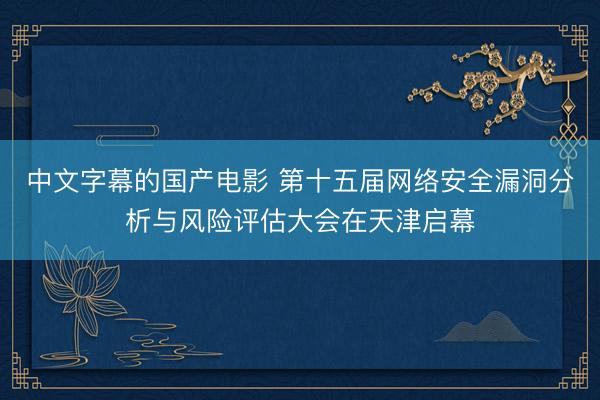 中文字幕的国产电影 第十五届网络安全漏洞分析与风险评估大会在天津启幕
