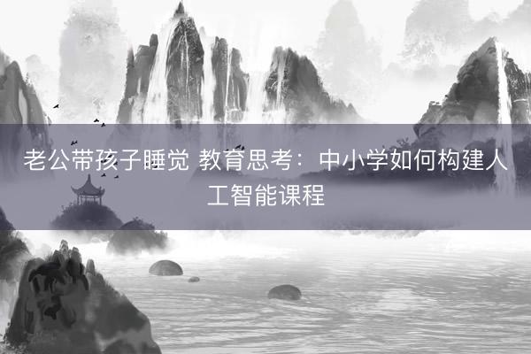 老公带孩子睡觉 教育思考：中小学如何构建人工智能课程