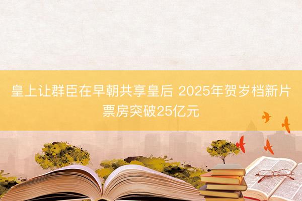 皇上让群臣在早朝共享皇后 2025年贺岁档新片票房突破25亿元