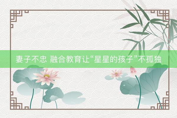 妻子不忠 融合教育让“星星的孩子”不孤独