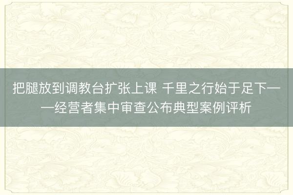 把腿放到调教台扩张上课 千里之行始于足下——经营者集中审查公布典型案例评析