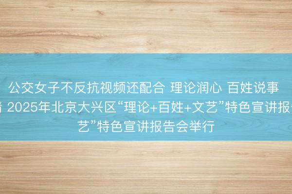 公交女子不反抗视频还配合 理论润心 百姓说事 文艺传情 2025年北京大兴区“理论+百姓+文艺”特色宣讲报告会举行