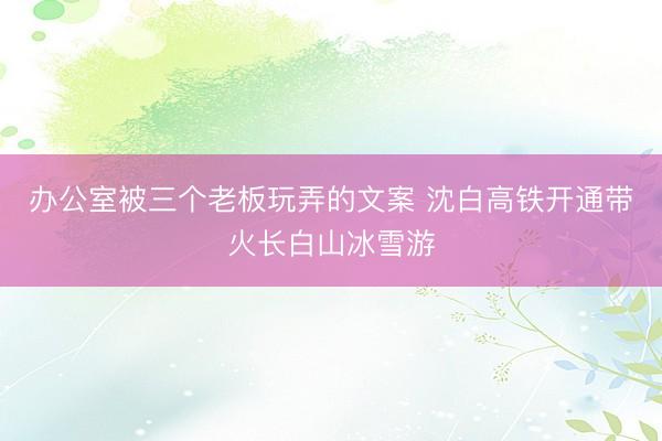 办公室被三个老板玩弄的文案 沈白高铁开通带火长白山冰雪游