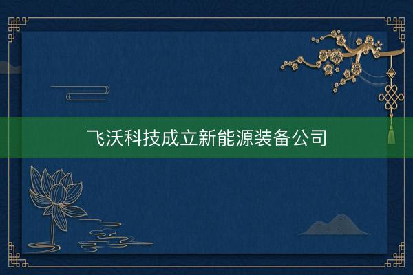 飞沃科技成立新能源装备公司